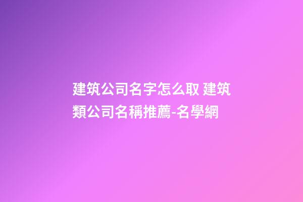 建筑公司名字怎么取 建筑類公司名稱推薦-名學網